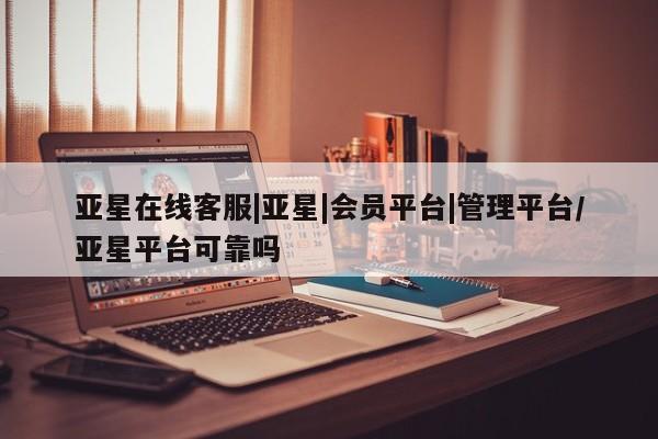 亚星会员开户 亚星代理合作-会员开户亚星在线客服|亚星|会员平台|管理平台/亚星平台可靠吗