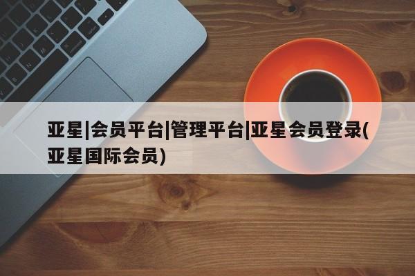 亚星会员开户 亚星代理合作-会员开户亚星|会员平台|管理平台|亚星会员登录(亚星国际会员)
