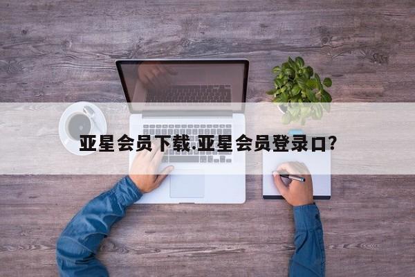 亚星会员开户 亚星代理合作-会员开户亚星会员下载.亚星会员登录口？