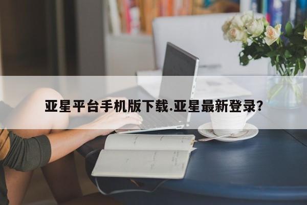 亚星会员开户 亚星代理合作-会员开户亚星平台手机版下载.亚星最新登录？