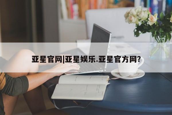 亚星会员开户 亚星代理合作-会员开户亚星官网|亚星娱乐.亚星官方网？