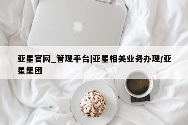 亚星会员开户 亚星代理合作-会员开户亚星官网_管理平台|亚星相关业务办理/亚星集团