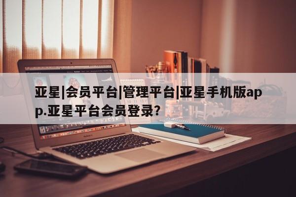 亚星会员开户 亚星代理合作-会员开户亚星|会员平台|管理平台|亚星手机版app.亚星平台会员登录？