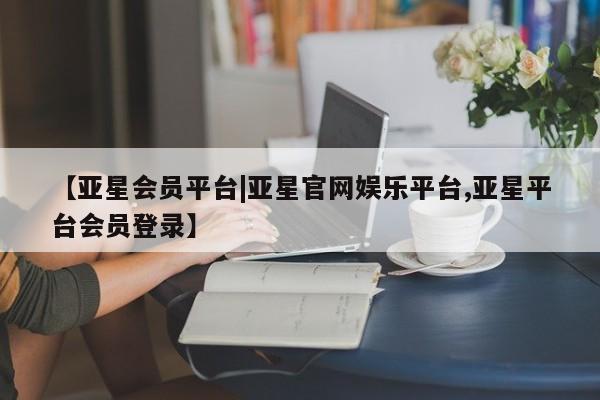 亚星会员开户 亚星代理合作-会员开户【亚星会员平台|亚星官网娱乐平台,亚星平台会员登录】