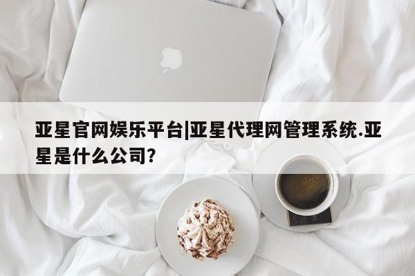 亚星会员开户 亚星代理合作-会员开户亚星官网娱乐平台|亚星代理网管理系统.亚星是什么公司？