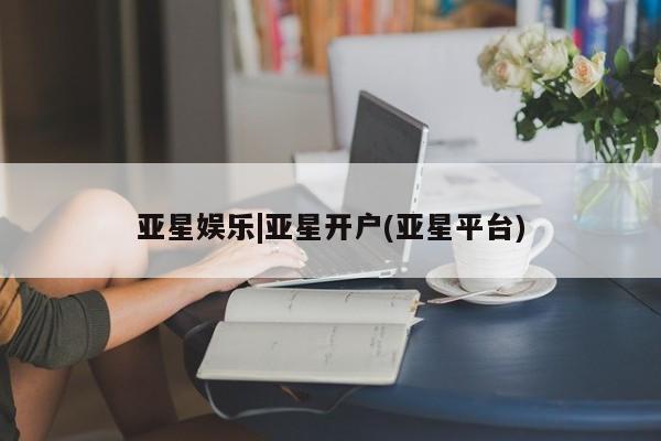 亚星会员开户 亚星代理合作-会员开户亚星娱乐|亚星开户(亚星平台)