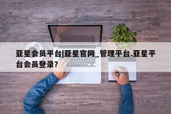 亚星会员开户 亚星代理合作-会员开户亚星会员平台|亚星官网_管理平台.亚星平台会员登录？