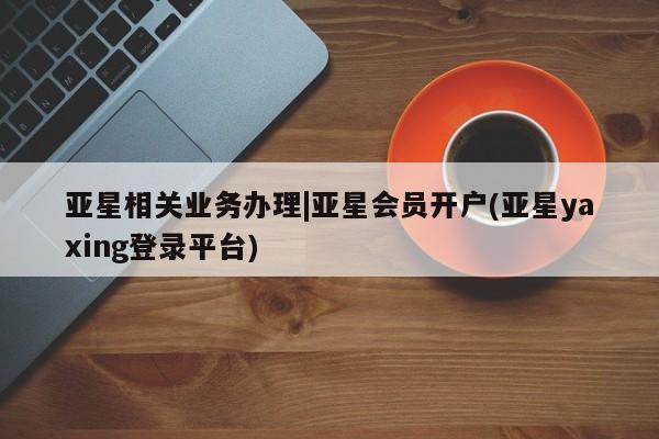 亚星会员开户 亚星代理合作-会员开户亚星相关业务办理|亚星会员开户(亚星yaxing登录平台)