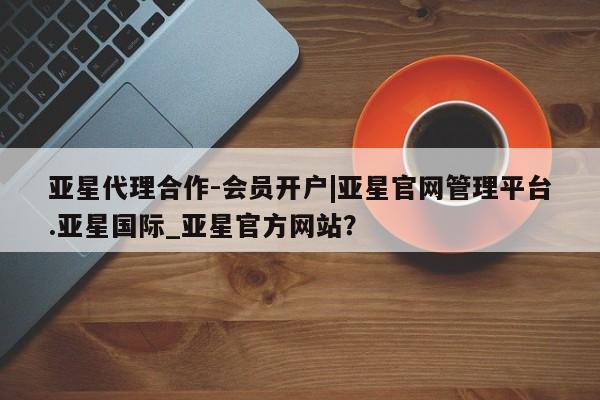 亚星会员开户 亚星代理合作-会员开户亚星代理合作-会员开户|亚星官网管理平台.亚星国际_亚星官方网站？