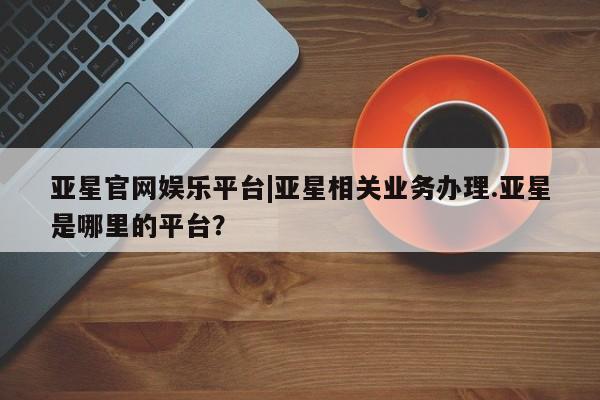 亚星会员开户 亚星代理合作-会员开户亚星官网娱乐平台|亚星相关业务办理.亚星是哪里的平台？