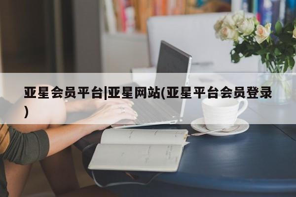亚星会员开户 亚星代理合作-会员开户亚星会员平台|亚星网站(亚星平台会员登录)