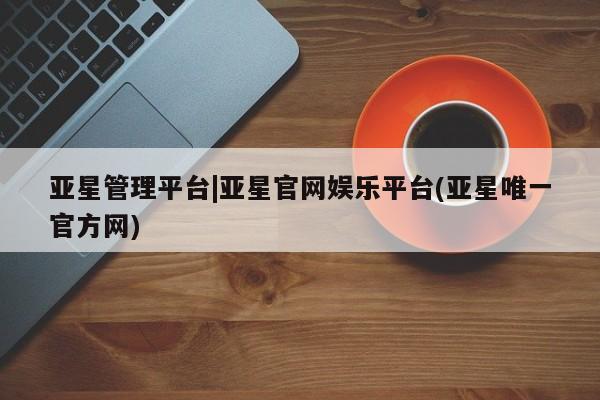 亚星会员开户 亚星代理合作-会员开户亚星管理平台|亚星官网娱乐平台(亚星唯一官方网)