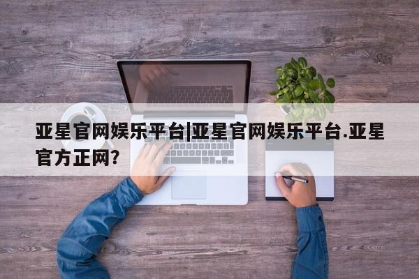 亚星会员开户 亚星代理合作-会员开户亚星官网娱乐平台|亚星官网娱乐平台.亚星官方正网？