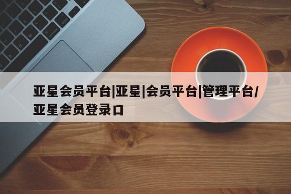 亚星会员开户 亚星代理合作-会员开户亚星会员平台|亚星|会员平台|管理平台/亚星会员登录口