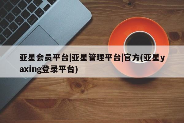 亚星会员开户 亚星代理合作-会员开户亚星会员平台|亚星管理平台|官方(亚星yaxing登录平台)