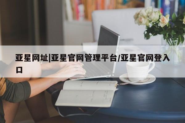 亚星会员开户 亚星代理合作-会员开户亚星网址|亚星官网管理平台/亚星官网登入口